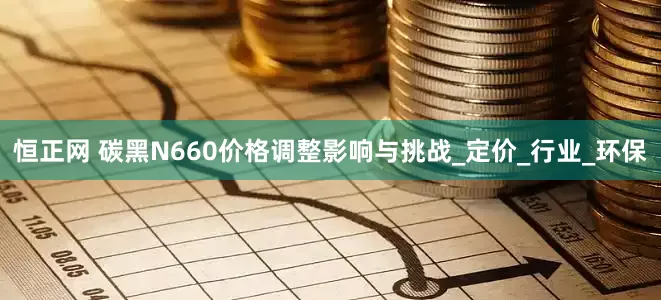恒正网 碳黑N660价格调整影响与挑战_定价_行业_环保