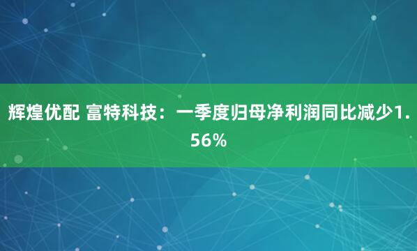 辉煌优配 富特科技：一季度归母净利润同比减少1.56%