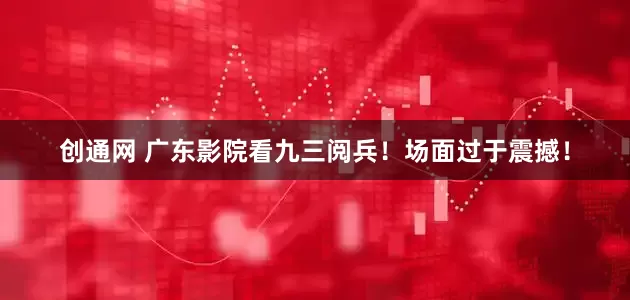 创通网 广东影院看九三阅兵！场面过于震撼！