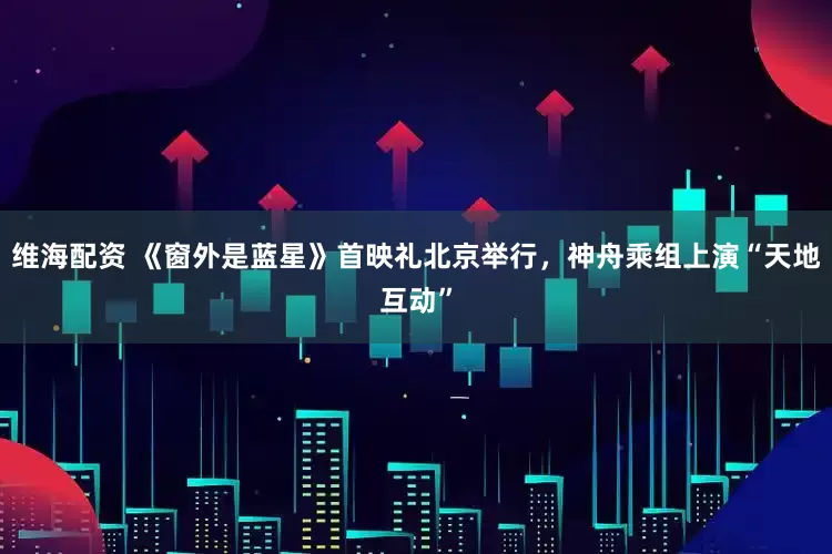 维海配资 《窗外是蓝星》首映礼北京举行，神舟乘组上演“天地互动”