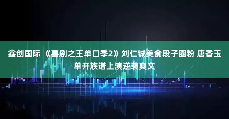 鑫创国际 《喜剧之王单口季2》刘仁铖美食段子圈粉 唐香玉单开族谱上演逆袭爽文