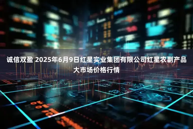 诚信双盈 2025年6月9日红星实业集团有限公司红星农副产品大市场价格行情