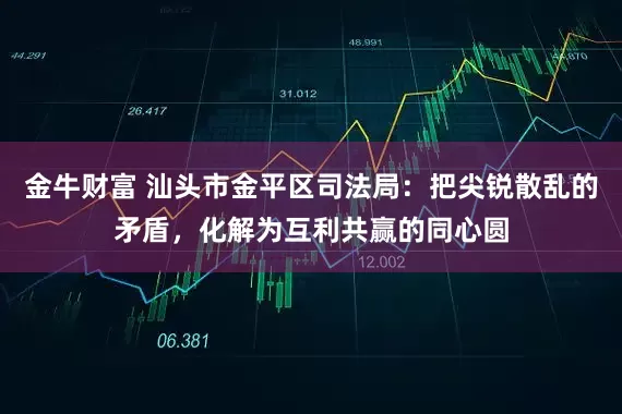 金牛财富 汕头市金平区司法局：把尖锐散乱的矛盾，化解为互利共赢的同心圆