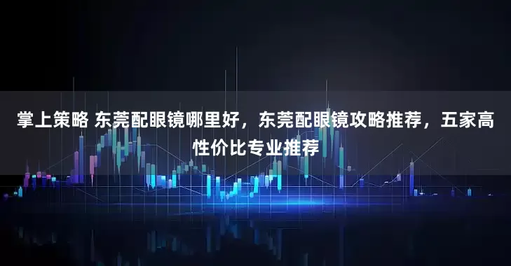 掌上策略 东莞配眼镜哪里好，东莞配眼镜攻略推荐，五家高性价比专业推荐