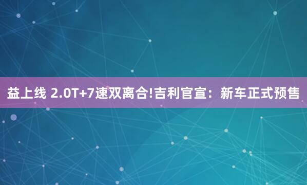 益上线 2.0T+7速双离合!吉利官宣：新车正式预售