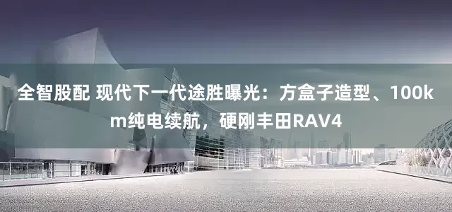 全智股配 现代下一代途胜曝光：方盒子造型、100km纯电续航，硬刚丰田RAV4