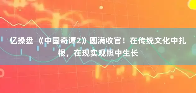 亿操盘 《中国奇谭2》圆满收官！在传统文化中扎根，在现实观照中生长