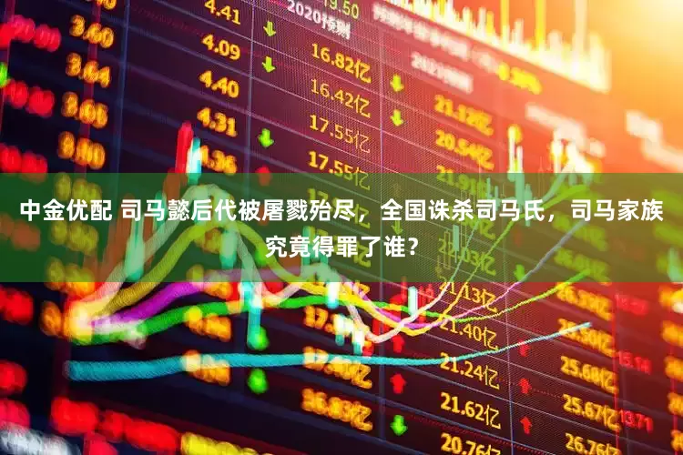 中金优配 司马懿后代被屠戮殆尽，全国诛杀司马氏，司马家族究竟得罪了谁？