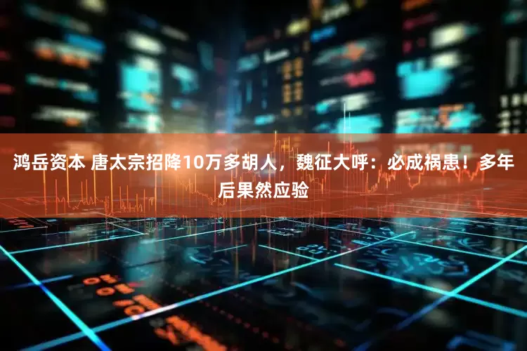 鸿岳资本 唐太宗招降10万多胡人，魏征大呼：必成祸患！多年后果然应验