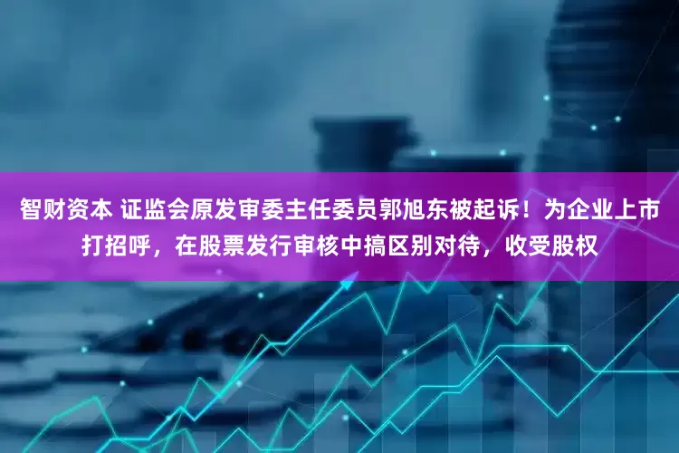智财资本 证监会原发审委主任委员郭旭东被起诉！为企业上市打招呼，在股票发行审核中搞区别对待，收受股权