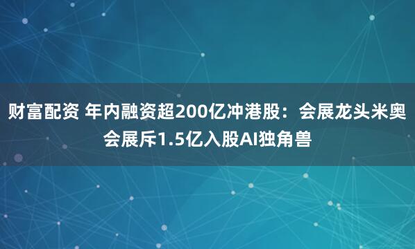 财富配资 年内融资超200亿冲港股：会展龙头米奥会展斥1.5亿入股AI独角兽